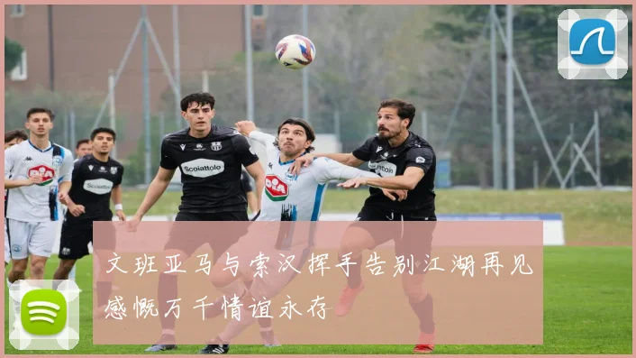 文班亚马与索汉挥手告别江湖再见感慨万千情谊永存