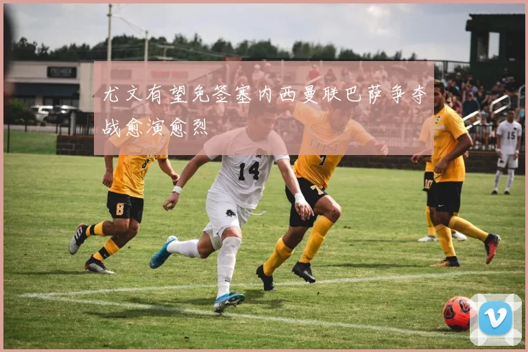 尤文有望免签塞内西曼联巴萨争夺战愈演愈烈