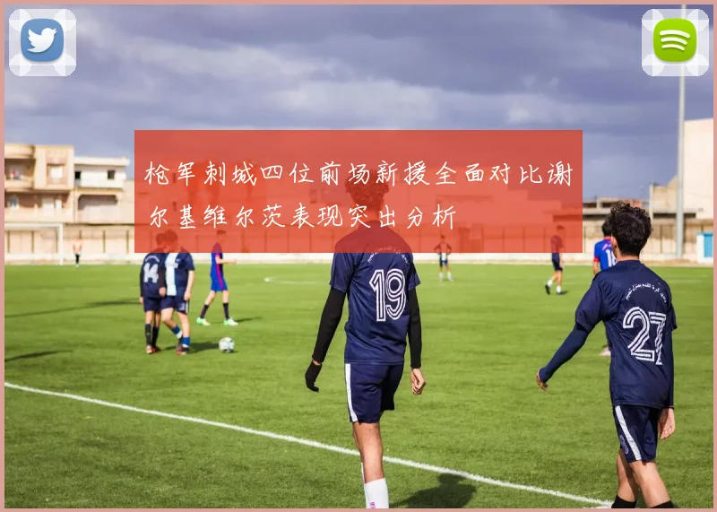 枪军刺城四位前场新援全面对比谢尔基维尔茨表现突出分析