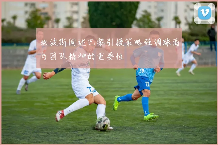 坎波斯阐述巴黎引援策略强调球商与团队精神的重要性