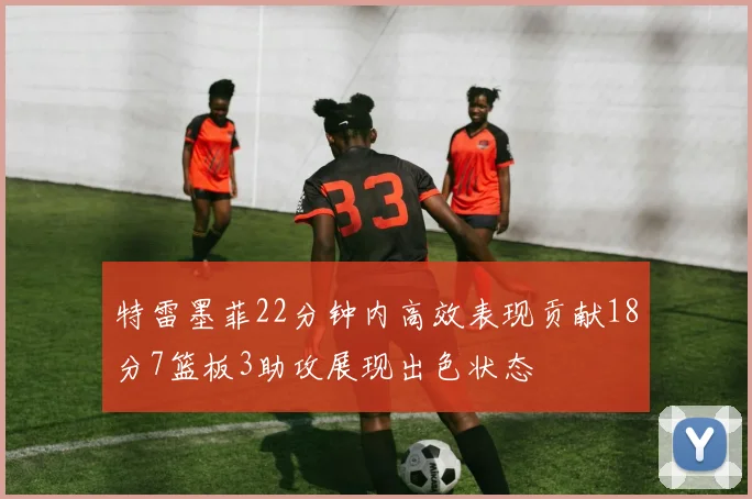 特雷墨菲22分钟内高效表现贡献18分7篮板3助攻展现出色状态