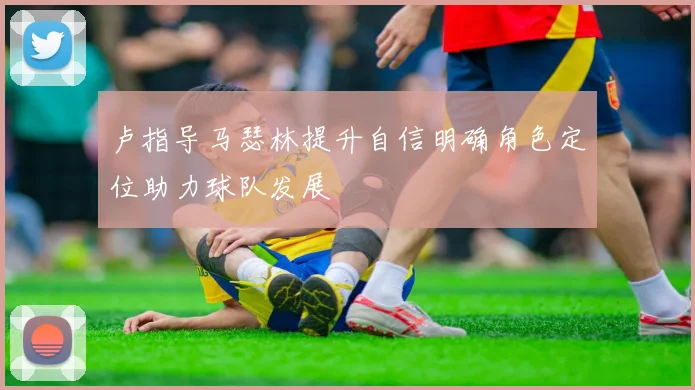 卢指导马瑟林提升自信明确角色定位助力球队发展