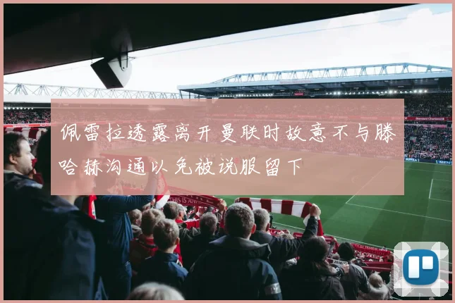 佩雷拉透露离开曼联时故意不与滕哈赫沟通以免被说服留下