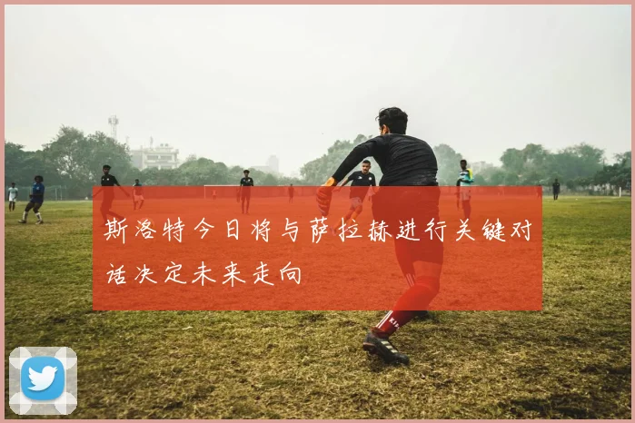 斯洛特今日将与萨拉赫进行关键对话决定未来走向