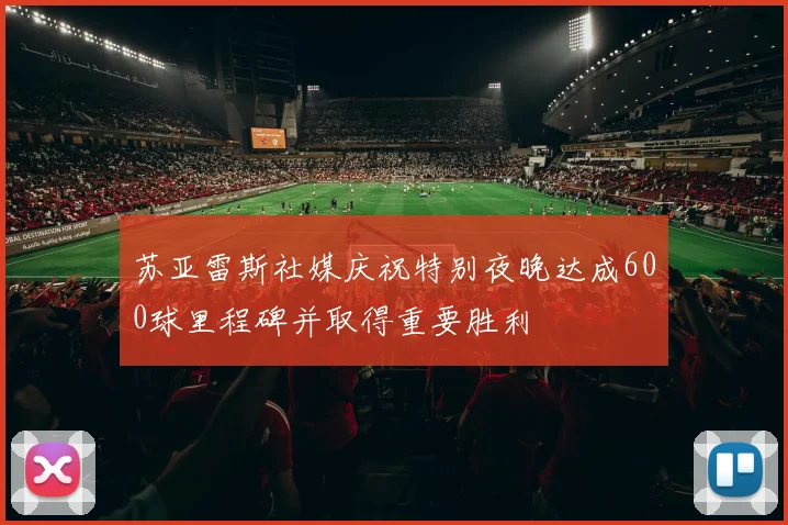 苏亚雷斯社媒庆祝特别夜晚达成600球里程碑并取得重要胜利