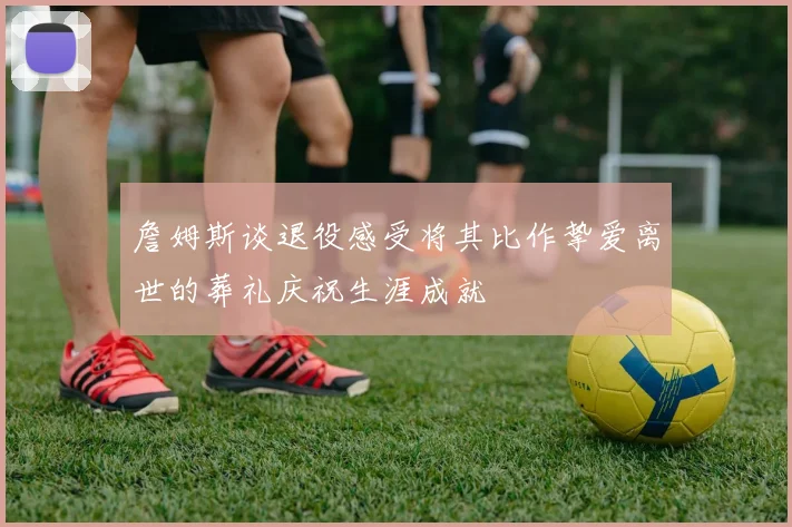 詹姆斯谈退役感受将其比作挚爱离世的葬礼庆祝生涯成就