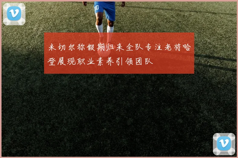 米切尔称假期归来全队专注老将哈登展现职业素养引领团队