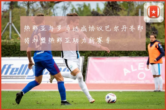 热那亚与罗马达成协议巴尔丹齐即将加盟热那亚助力新赛季