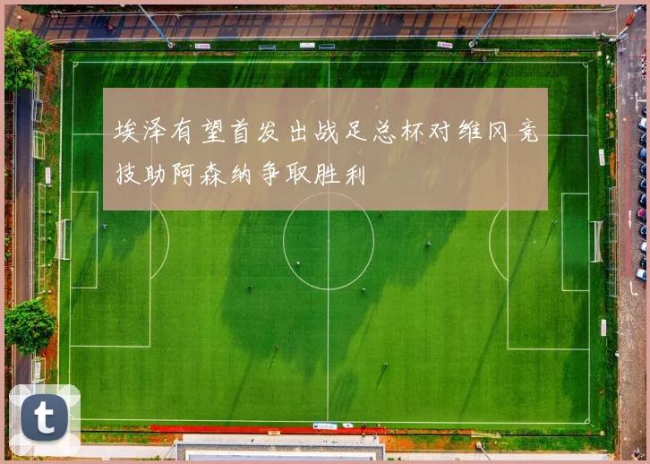 埃泽有望首发出战足总杯对维冈竞技助阿森纳争取胜利