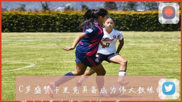 C罗盛赞卡里克具备成为伟大教练的潜力自豪为其效力的心声