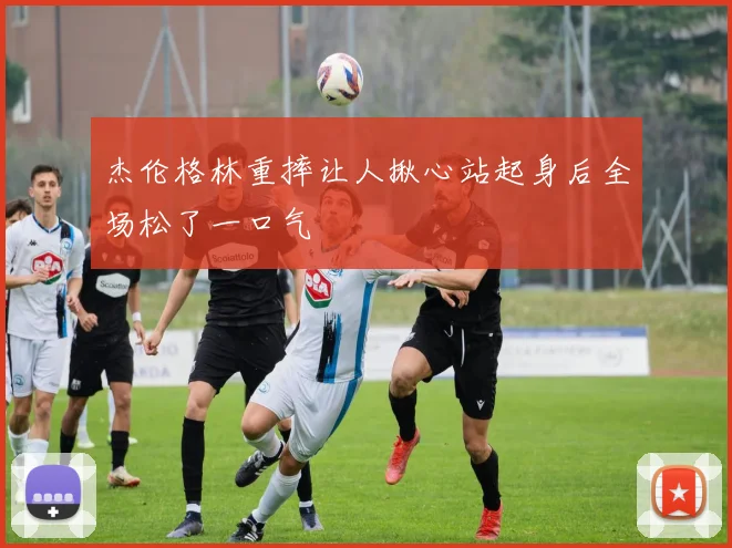 杰伦格林重摔让人揪心站起身后全场松了一口气