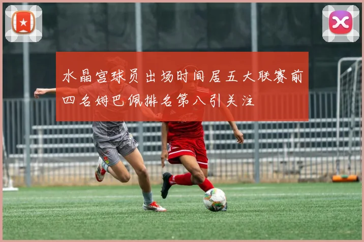 水晶宫球员出场时间居五大联赛前四名姆巴佩排名第八引关注