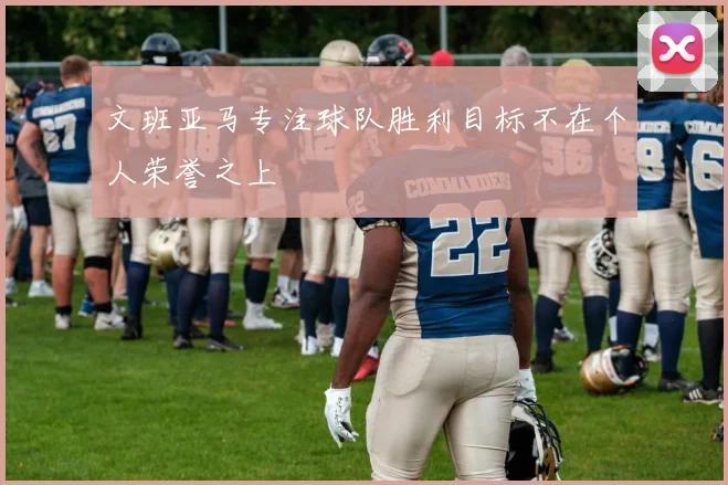 文班亚马专注球队胜利目标不在个人荣誉之上
