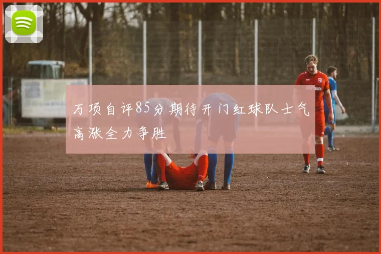 万项自评85分期待开门红球队士气高涨全力争胜
