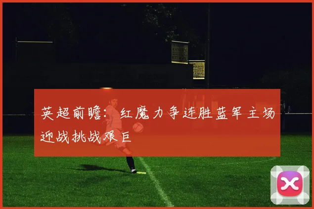 英超前瞻：红魔力争连胜蓝军主场迎战挑战艰巨
