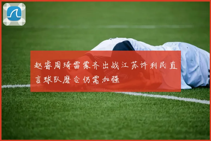 赵睿周琦雷蒙齐出战江苏许利民直言球队磨合仍需加强