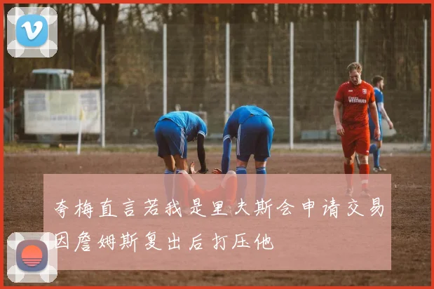 夸梅直言若我是里夫斯会申请交易因詹姆斯复出后打压他