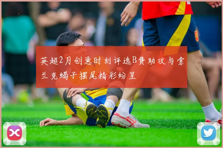 英超2月创意时刻评选B费助攻与索兰克蝎子摆尾精彩纷呈