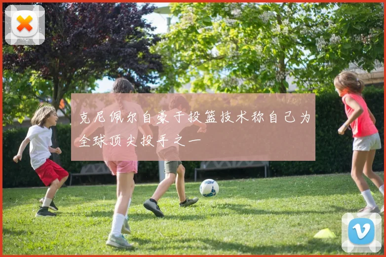 克尼佩尔自豪于投篮技术称自己为全球顶尖投手之一