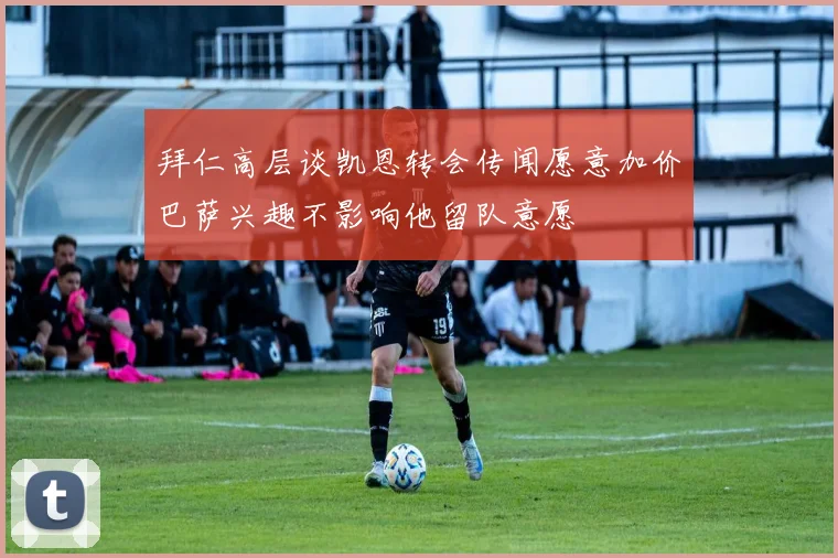 拜仁高层谈凯恩转会传闻愿意加价巴萨兴趣不影响他留队意愿