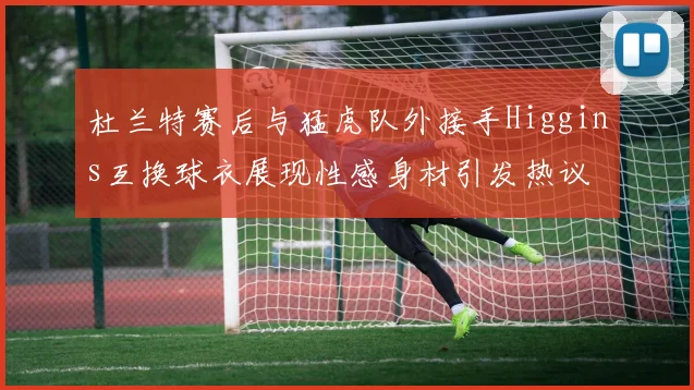 杜兰特赛后与猛虎队外接手Higgins互换球衣展现性感身材引发热议