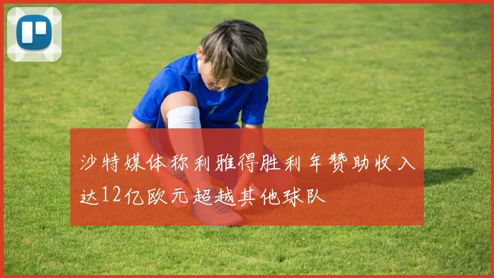 沙特媒体称利雅得胜利年赞助收入达12亿欧元超越其他球队