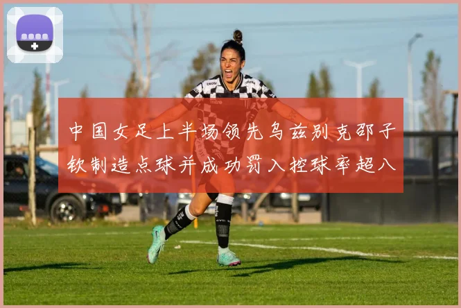 中国女足上半场领先乌兹别克邵子钦制造点球并成功罚入控球率超八成