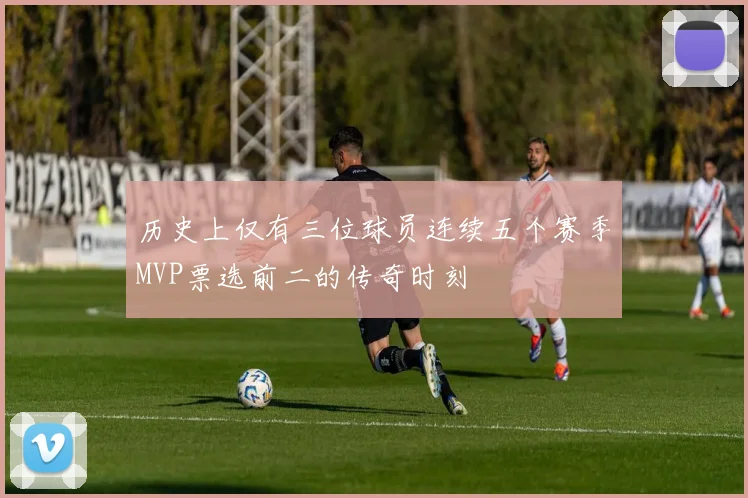 历史上仅有三位球员连续五个赛季MVP票选前二的传奇时刻