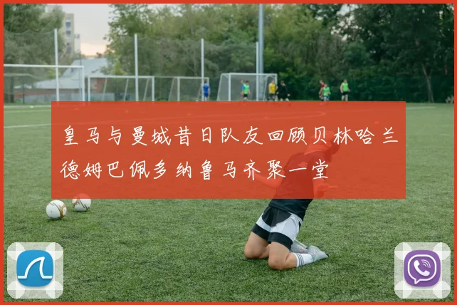 皇马与曼城昔日队友回顾贝林哈兰德姆巴佩多纳鲁马齐聚一堂