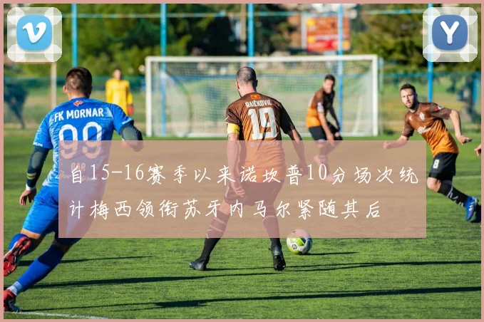 自15-16赛季以来诺坎普10分场次统计梅西领衔苏牙内马尔紧随其后