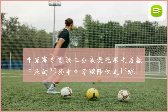 申京赛季首场三分表现亮眼之后接下来的20场命中率骤降仅进15球