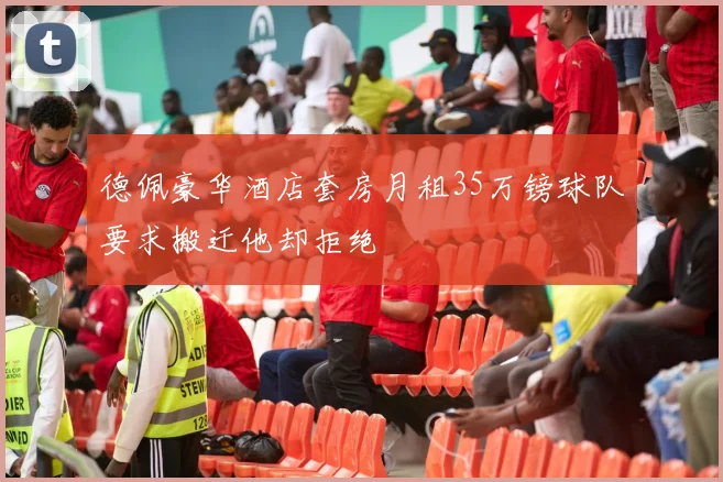 德佩豪华酒店套房月租35万镑球队要求搬迁他却拒绝