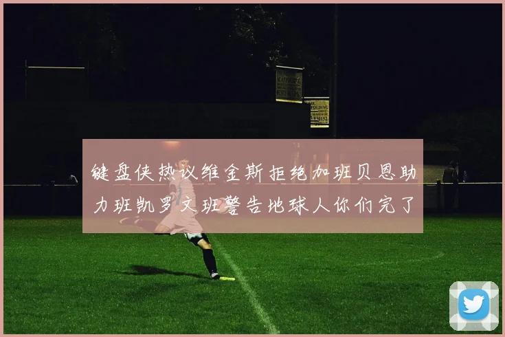 键盘侠热议维金斯拒绝加班贝恩助力班凯罗文班警告地球人你们完了