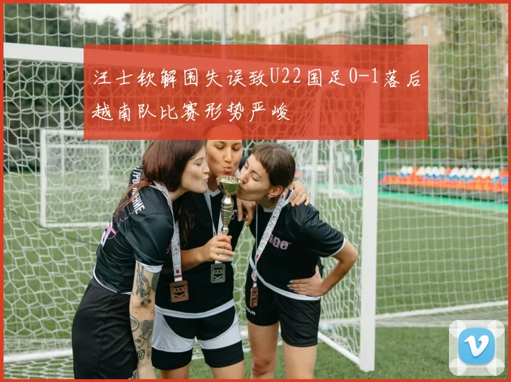 汪士钦解围失误致U22国足0-1落后越南队比赛形势严峻