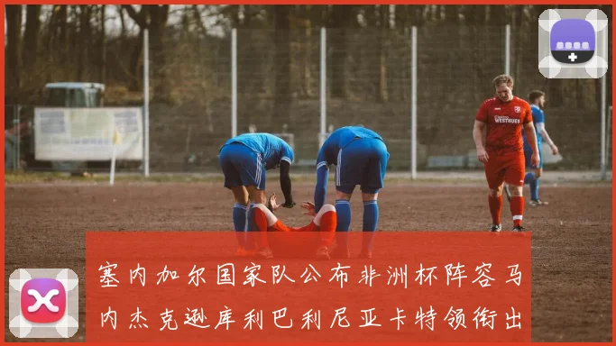 塞内加尔国家队公布非洲杯阵容马内杰克逊库利巴利尼亚卡特领衔出征