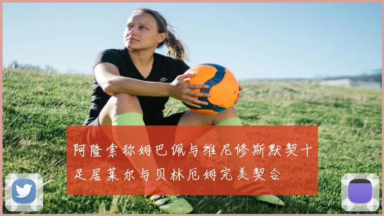 阿隆索称姆巴佩与维尼修斯默契十足居莱尔与贝林厄姆完美契合