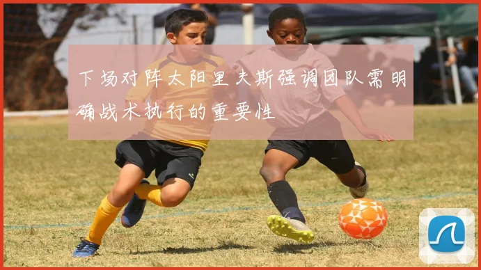 下场对阵太阳里夫斯强调团队需明确战术执行的重要性