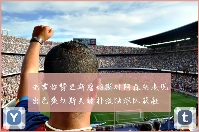 老雷称赞里斯詹姆斯对阿森纳表现出色桑切斯关键扑救助球队获胜