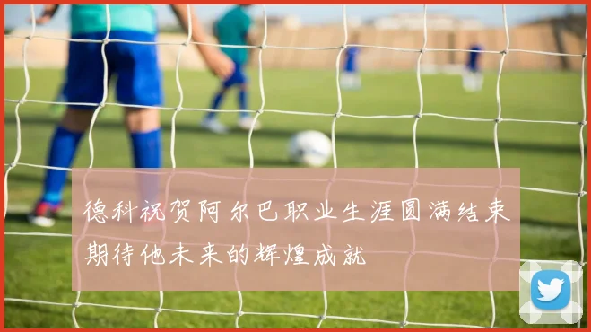德科祝贺阿尔巴职业生涯圆满结束期待他未来的辉煌成就