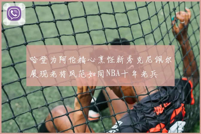 哈登为阿伦精心烹饪新秀克尼佩尔展现老将风范如同NBA十年老兵