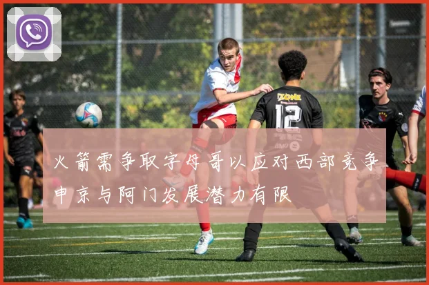 火箭需争取字母哥以应对西部竞争申京与阿门发展潜力有限