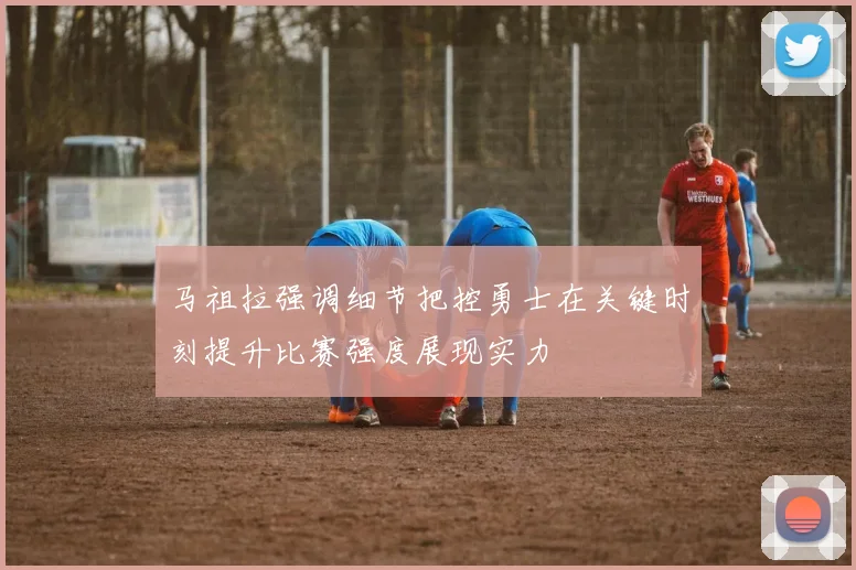 马祖拉强调细节把控勇士在关键时刻提升比赛强度展现实力