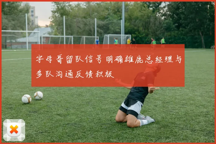 字母哥留队信号明确雄鹿总经理与多队沟通反馈积极