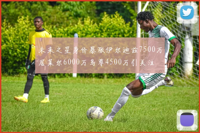 未来之星身价暴涨伊尔迪兹7500万居莱尔6000万乌尊4500万引关注