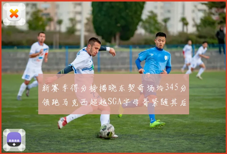 新赛季得分榜揭晓东契奇场均345分领跑马克西超越SGA字母哥紧随其后