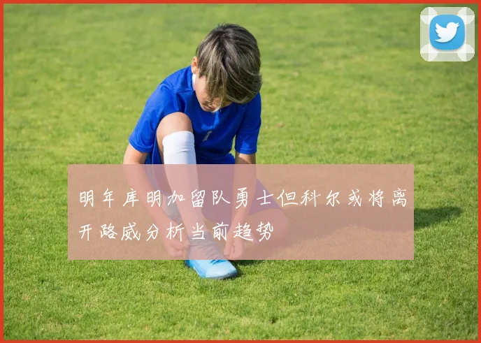 明年库明加留队勇士但科尔或将离开路威分析当前趋势